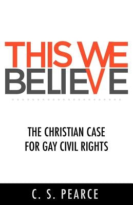This We Believe: The Christian Case for Gay Civil Rights by Pearce, C. S.