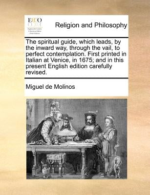 The Spiritual Guide, Which Leads, by the Inward Way, Through the Vail, to Perfect Contemplation. First Printed in Italian at Venice, in 1675; And in T by Molinos, Miguel De