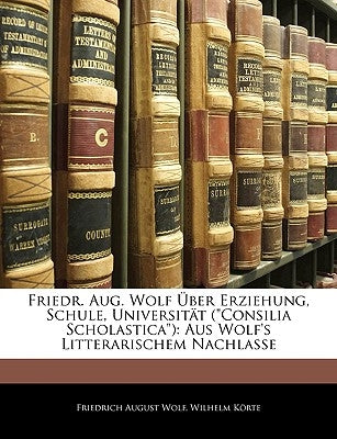 Friedr. Aug. Wolf Uber Erziehung, Schule, Universitat (Consilia Scholastica): Aus Wolf's Litterarischem Nachlasse by Wolf, Friedrich August