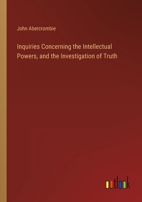 Inquiries Concerning the Intellectual Powers, and the Investigation of Truth by Abercrombie, John