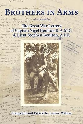 Brothers in Arms: The Great War Letters of Captain Nigel Boulton R.A.M.C. and Lieut Stephen Boulton, A.I.F. by Wilson, Louise