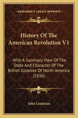 History Of The American Revolution V1: With A Summary View Of The State And Character Of The British Colonies Of North America (1836) by Lendrum, John