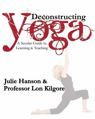 Deconstructing Yoga: A Secular Guide to Learning & Teaching by Kilgore, Lon