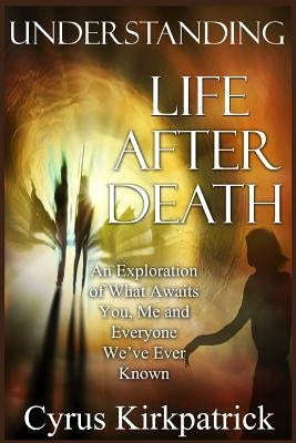 Understanding Life After Death: An Exploration of What Awaits You, Me and Everyone We've Ever Known by Kirkpatrick, Cyrus