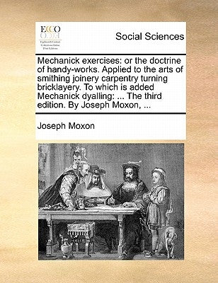 Mechanick Exercises: Or the Doctrine of Handy-Works. Applied to the Arts of Smithing Joinery Carpentry Turning Bricklayery. to Which Is Add by Moxon, Joseph