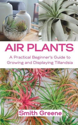 Air Plants: A Practical Beginner's Guide to Growing and Displaying Tillandsia by Greene, Smith