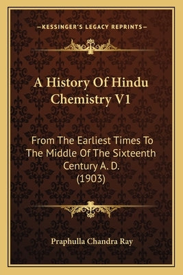A History of Hindu Chemistry V1: From the Earliest Times to the Middle of the Sixteenth Century A. D. (1903) by Ray, Praphulla Chandra