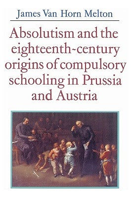 Absolutism and the Eighteenth-Century Origins of Compulsory Schooling in Prussia and Austria by Melton, James Van Horn