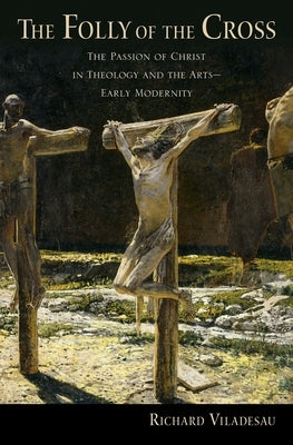The Folly of the Cross: The Passion of Christ in Theology and the Arts in Early Modernity by Viladesau, Richard