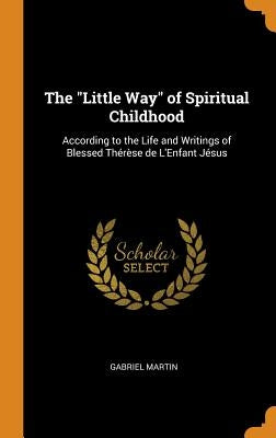 The Little Way of Spiritual Childhood: According to the Life and Writings of Blessed Thérèse de L'Enfant Jésus by Martin, Gabriel