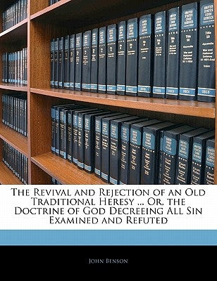 The Revival and Rejection of an Old Traditional Heresy ... Or, the Doctrine of God Decreeing All Sin Examined and Refuted by Benson, John