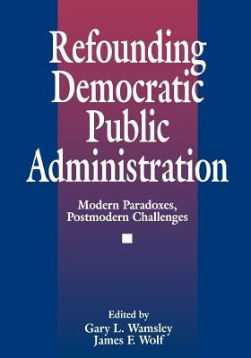 Refounding Democratic Public Administration: Modern Paradoxes, Postmodern Challenges by Wolf, James F.