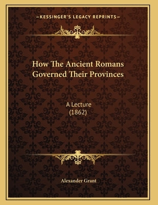 How The Ancient Romans Governed Their Provinces: A Lecture (1862) by Grant, Alexander