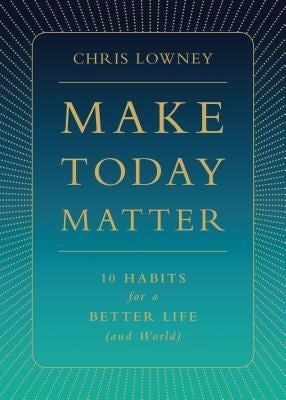 Make Today Matter: 10 Habits for a Better Life (and World) by Lowney, Chris