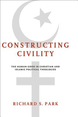 Constructing Civility: The Human Good in Christian and Islamic Political Theologies by Park, Richard S.