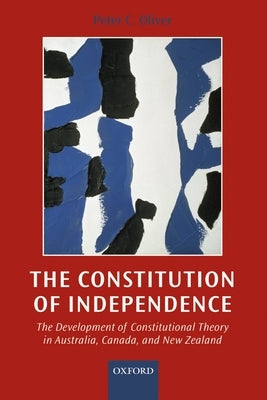The Constitution of Independence: The Development of Constitutional Theory in Australia, Canada, and New Zealand by Oliver, Peter C.