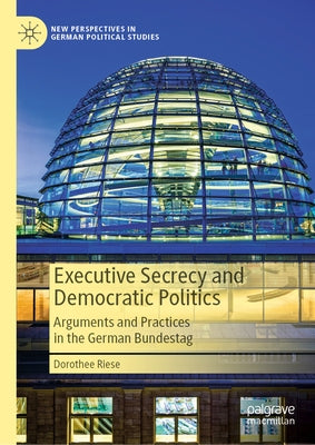 Executive Secrecy and Democratic Politics: Arguments and Practices in the German Bundestag by Riese, Dorothee