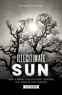 Illegitimate Sun: How a Naval Cryptologist Cracked the Code of Life Lessons by Earl, Kenneth