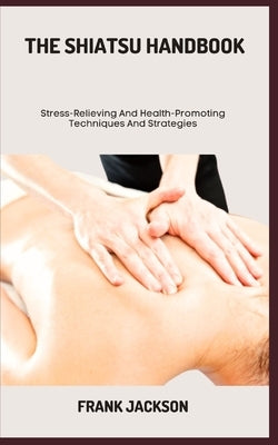 The Shiatsu Handbook: Stress-Relieving And Health-Promoting Techniques And Strategies by Jackson, Frank