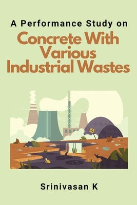 A Performance Study on Concrete With Various Industrial Wastes by K, Srinivasan