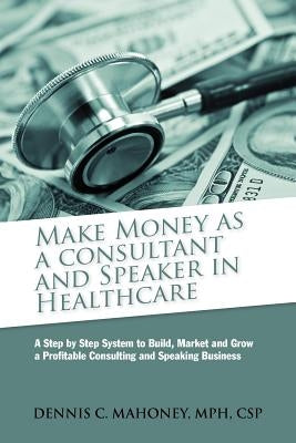 Make Money as a Consultant And Speaker in Healthcare: create your own healthcare consulting practice by Mahoney, Dennis Charles