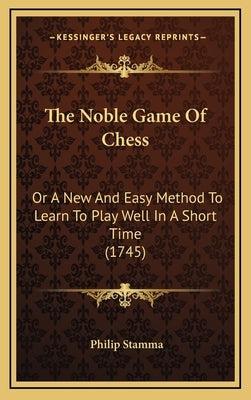 The Noble Game Of Chess: Or A New And Easy Method To Learn To Play Well In A Short Time (1745) by Stamma, Philip