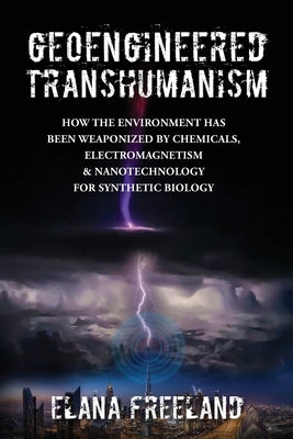 Geoengineered Transhumanism: How the Environment Has Been Weaponized by Chemicals, Electromagnetics, & Nanotechnology for Synthetic Biology by Freeland, Elana