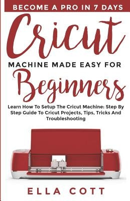 Cricut Machine Made Easy for Beginners: Learn How to Setup the Cricut Machine: Step by step Guide to Cricut Projects, Tips, Tricks and Troubleshooting by Cott, Ella