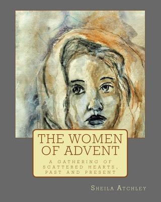 The Women of Advent: ...a gathering of scattered hearts, past and present by Atchley, Sheila