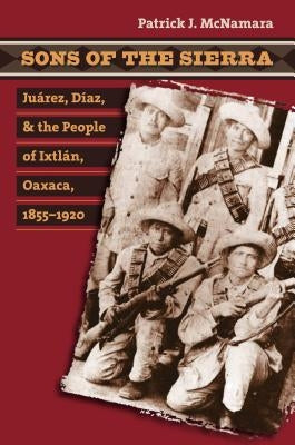 Sons of the Sierra: Juárez, Díaz, and the People of Ixtlán, Oaxaca, 1855-1920 by McNamara, Patrick J.