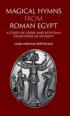 Magical Hymns from Roman Egypt: A Study of Greek and Egyptian Traditions of Divinity by Bortolani, Ljuba Merlina