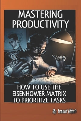 Mastering Productivity: How to Use the Eisenhower Matrix for Prioritizing Tasks by Yussuf, Elijah
