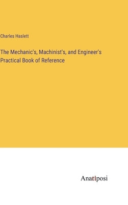 The Mechanic's, Machinist's, and Engineer's Practical Book of Reference by Haslett, Charles