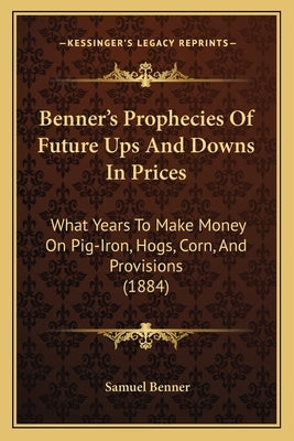 Benner's Prophecies of Future Ups and Downs in Prices: What Years to Make Money on Pig-Iron by Benner, Samuel