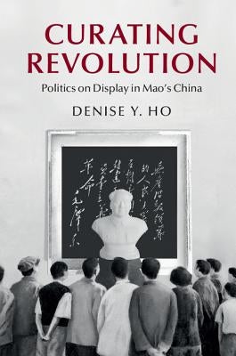 Curating Revolution: Politics on Display in Mao's China by Ho, Denise Y.