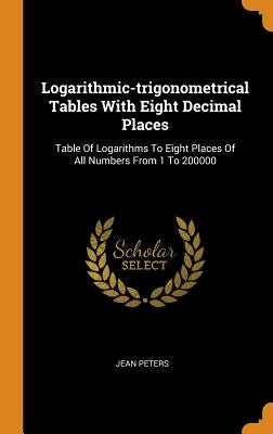 Logarithmic-trigonometrical Tables With Eight Decimal Places: Table Of Logarithms To Eight Places Of All Numbers From 1 To 200000 by Peters, Jean