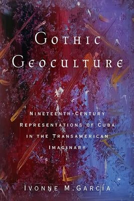 Gothic Geoculture: Nineteenth-Century Representations of Cuba in the Transamerican Imaginary by Garc&#237;a, Ivonne M.