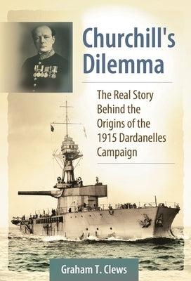 Churchill's Dilemma: The Real Story Behind the Origins of the 1915 Dardanelles Campaign by Clews, Graham