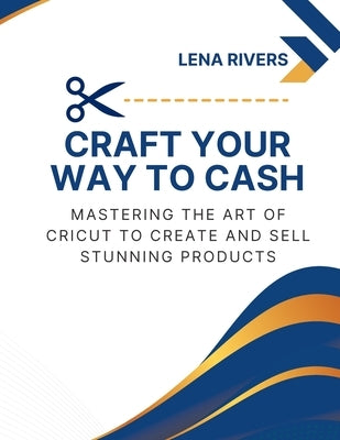 Craft Your Way to Cash: Mastering the Art of Cricut to Create and Sell Stunning Products by Rivers, Lena