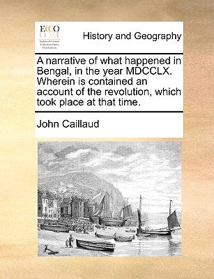 A Narrative of What Happened in Bengal, in the Year MDCCLX. Wherein Is Contained an Account of the Revolution, Which Took Place at That Time. by Caillaud, John