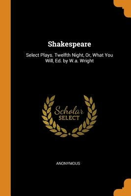 Shakespeare: Select Plays. Twelfth Night, Or, What You Will, Ed. by W.A. Wright by Anonymous