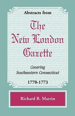 Abstracts from the New London Gazette covering Southeastern Connecticut, 1770-1773 by Marrin, Richard B.