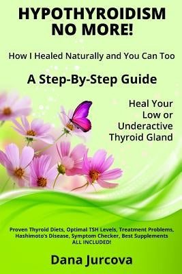 Hypothyroidism No More! How I Healed Naturally and You Can Too: A Step-By-Step Guide - Heal Your Low or Underactive Thyroid Gland by Jurcova, Dana