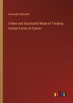 A New and Successful Mode of Treating Certain Forms of Cancer by Marsden, Alexander