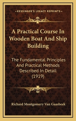 A Practical Course In Wooden Boat And Ship Building: The Fundamental Principles And Practical Methods Described In Detail (1919) by Van Gaasbeek, Richard Montgomery