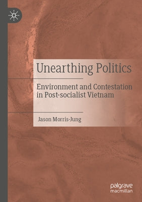 Unearthing Politics: Environment and Contestation in Post-Socialist Vietnam by Morris-Jung, Jason