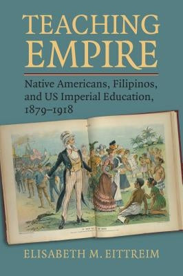 Teaching Empire: Native Americans, Filipinos, and Us Imperial Education, 1879-1918 by Eittreim, Elisabeth M.