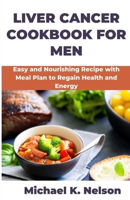 Liver Cancer Cookbook for Men: Easy and Nourishing Recipe with Meal Plan to Regain Health and Energy by K. Nelson, Michael
