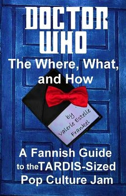 Doctor Who - The What, Where, and How: A Fannish Guide to the TARDIS-Sized Pop Culture Jam by Frankel, Valerie Estelle