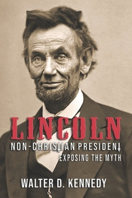 Lincoln, The Non-Christian President: Exposing The Myth by Kennedy, Walter D.